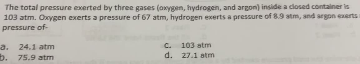 The total pressure exerted by three gases (oxygen, hydrogen, and argon) inside a closed container is
103 atm. Oxygen exerts a pressure of 67 atm, hydrogen exerts a pressure of 8.9 atm, and argon exerts:
pressure of-
24.1 atm
C.
103 atm
а.
b. 75.9 atm
d.
27.1 atm
