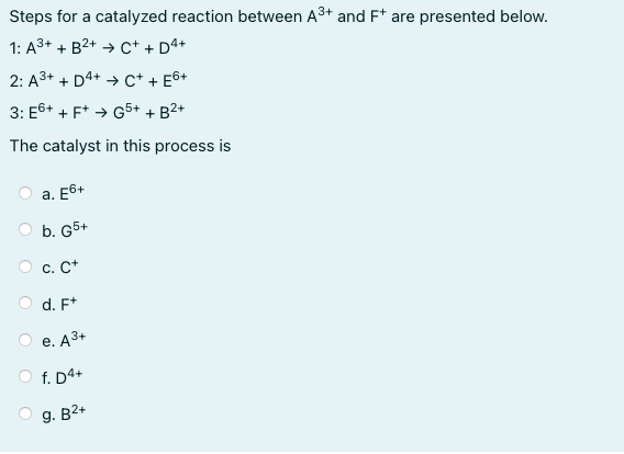 Steps for a catalyzed reaction between A3+ and F* are presented below.
1: A3+ + B2+ → c+ + D4+
2: A3+ + D4+ → c* + E&+
3: E6+ + F* → G5+ + B2+
The catalyst in this process is
а. Е6+
b. G5+
O c. C+
d. F*
е. АЗ+
O f. D4+
g. B2+
