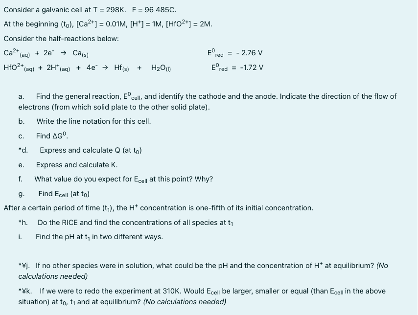 Consider a galvanic cell at T = 298K. F = 96 485c.
At the beginning (to), [Ca²+] = 0.01M, [H*] = 1M, [HfO²*] = 2M.
Consider the half-reactions below:
Ca2* (ag) + 2e → Ca(s)
E° red
= - 2.76 V
HfO2* (ag) + 2H* (aq) + 4e → Hf(s) +
H2O)
E°red = -1.72 V
Find the general reaction, E°cell, and identify the cathode and the anode. Indicate the direction of the flow of
a.
electrons (from which solid plate to the other solid plate).
b.
Write the line notation for this cell.
С.
Find AGO.
*d.
Express and calculate Q (at to)
е.
Express and calculate K.
f.
What value do you expect for Ecell at this point? Why?
g.
Find Ecell (at to)
After a certain period of time (t,), the H* concentration is one-fifth of its initial concentration.
*h. Do the RICE and find the concentrations of all species at t,
i.
Find the pH at t, in two different ways.
*¥j. If no other species were in solution, what could be the pH and the concentration of H* at equlibrium? (No
calculations needed)
*¥k. If we were to redo the experiment at 310K. Would Ecell be larger, smaller or equal (than Ecell in the above
situation) at to, t1 and at equilibrium? (No calculations needed)
