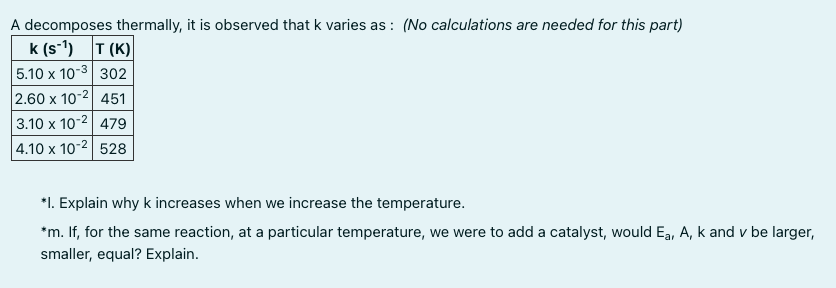 A decomposes thermally, it is observed that k varies as : (No calculations are needed for this part)
k (s-1) T (K)
5.10 x 10-3 302
2.60 x 10-2 451
3.10 x 10-2| 479
4.10 x 10-2 528
*1. Explain why k increases when we increase the temperature.
*m. If, for the same reaction, at a particular temperature, we were to add a catalyst, would Ea, A, k and v be larger,
smaller, equal? Explain.
