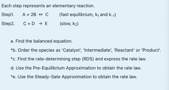 Each step represents an elementary reaction.
Step1.
A + 2B + C
(fast equilibrium, k and k.j)
Step2.
C +D → E
(slow, k2)
a. Find the balanced equation.
*b. Order the species as 'Catalyst', 'Intermediate', 'Reactant' or 'Product'.
*c. Find the rate-determining step (RDS) and express the rate law.
d. Use the Pre-Equilibrium Approximation to obtain the rate law.
*e. Use the Steady-Sate Approximation to obtain the rate law.
