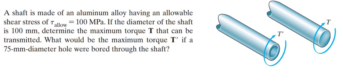 A shaft is made of an aluminum alloy having an allowable
shear stress of t.
allow
= 100 MPa. If the diameter of the shaft
T
is 100 mm, determine the maximum torque T that can be
transmitted. What would be the maximum torque T' if a
75-mm-diameter hole were bored through the shaft?
T'
