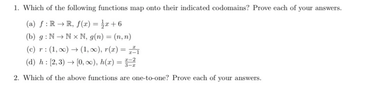 1. Which of the following functions map onto their indicated codomains? Prove each of your answers.
(a) f :R → R, f(r) = }r+6
(b) g : N → N × N, g(n) = (n, n)
(c) r: (1, 0) → (1, x), r(x) =
(d) h : [2,3) → [0, ), h(x) =
2. Which of the above functions are one-to-one? Prove each of your answers.
