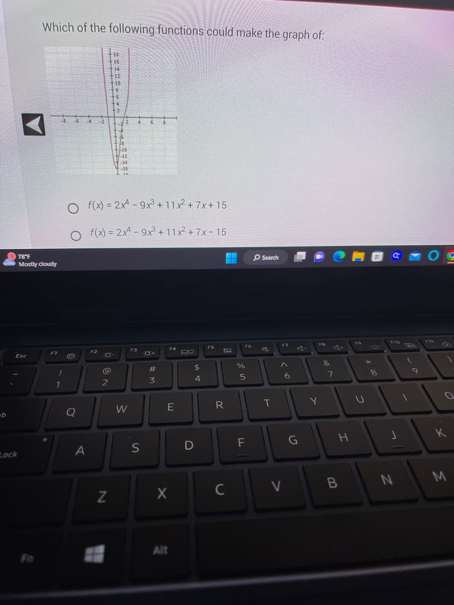 b
Esc
Lock
Which of the following functions could make the graph of:
78°F
Mostly cloudy
F1
1
96
O
Q
A
22
F2
@
48
16
2
14
N
12
10
-ő-
4
-6
24
12
200
F48
f(x) = 2x4-9x³ + 11x²2 +7x+15
f(x) = 2x4-9x³+11x² +7x-15
2
10
-12
-14
-16
**
M
W
F3
F
S
#
3
F4
E
X
Alt
D
$
4
F5
R
C
%
F6
01
5
F
Search
T
V
F7
6
1.
G
F8
Y
&
7
H
B
F9
U
8
C
F10
J
N
(
1
9
F11
O
K
M