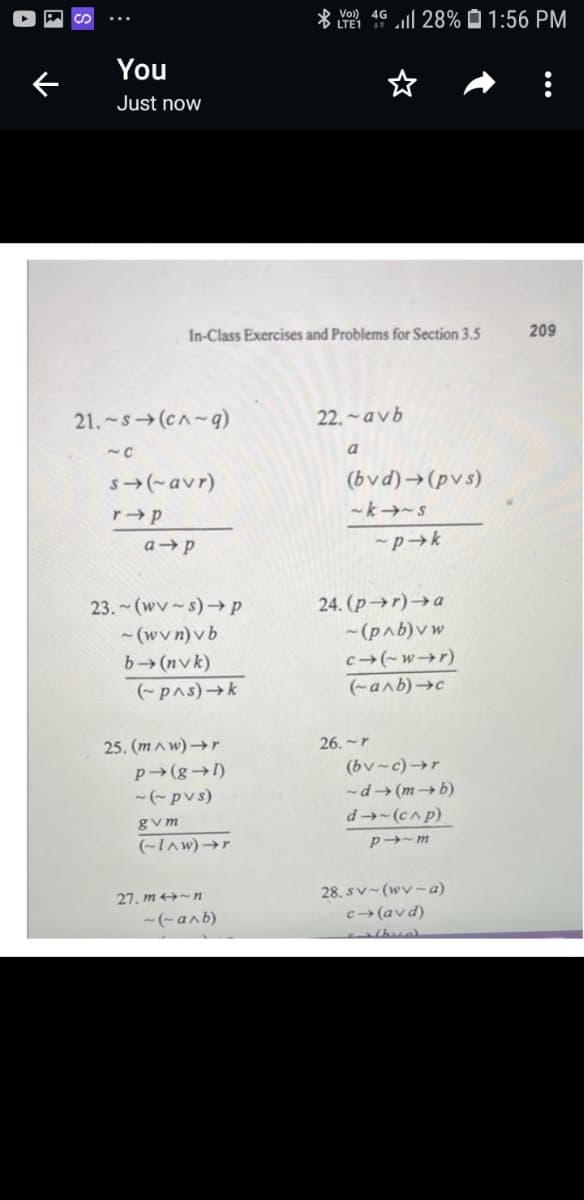 * Vol) 4G
LTE1
ll 28% O 1:56 PM
You
Just now
In-Class Exercises and Problems for Section 3.5
209
21. -s(cA~q)
22. ~avb
a
s(-avr)
(bvd)→(pvs)
~k→~s
-pk
24. (p→r)→a
- (pab)v w
c(-w→r)
23. (wv~s)→ p
- (wvn)vb
b (nvk)
(-pAs)k
(-anb)c
25. (mAw)→r
26.~r
p (g→1)
(bv-c)→r
-(-pvs)
-d→ (m → b)
d→(c^p)
gvm
(~Iaw)→r
p-m
28. sv~(wv~a)
c> (avd)
27. m -n
-(-anb)
