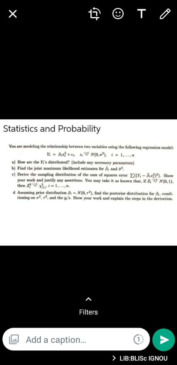 Statistics and Probability
You are modeling the relationship between two variables using the following regression model:
Y, = Biz? + ei, q* N(0,0²), i = 1,...,n
a) How are the Y;'s distributed? (include any necessary parameters)
b) Find the joint maximum likelihood estimates for ßj and ô².
c) Derive the sampling distribution of the sum of squares error E(Y, – Bì±²)²). Show
your work and justify any assertions. You may take it as known that, if Z N(0, 1),
then Z? xu i = 1, ...,n.
d Assuming prior distribution B1 ~ N(0,72), find the posterior distribution for B1, condi-
tioning on o?, r², and the y,'s. Show your work and explain the steps in the derivation.
Filters
Add a caption..
> LIB:BLISC IGNOU
