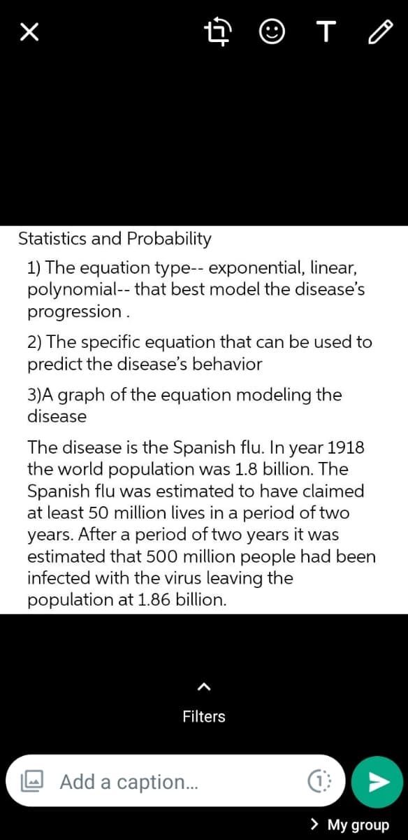 Statistics and Probability
1) The equation type-- exponential, linear,
polynomial-- that best model the disease's
progression .
2) The specific equation that can be used to
predict the disease's behavior
3)A graph of the equation modeling the
disease
The disease is the Spanish flu. In
the world population was 1.8 billion. The
Spanish flu was estimated to have claimed
at least 50 million lives in a period of two
years. After a period of two years it was
estimated that 500 million people had been
infected with the virus leaving the
population at 1.86 billion.
year
1918
Filters
Add a caption..
> My group
