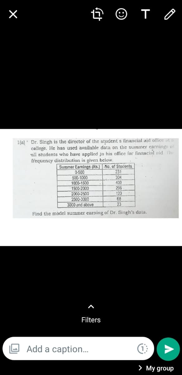 1(a) * Dr. Singh is the director of the student s financial aid office at
college. He has used available data on the suinmer carnings of
all students who have applied to his office for linancial aid The
frequency distribution is given below.
Summer Earnings (Rs.) -No. of Students
231
304
400
0-500
500-1000
1000-1500
1500-2000
2000-2500
2500-3000
3000 and above
296
123
68
23
Find the model summer earning of Dr. Singh's data.
Filters
Add a caption..
> My group
