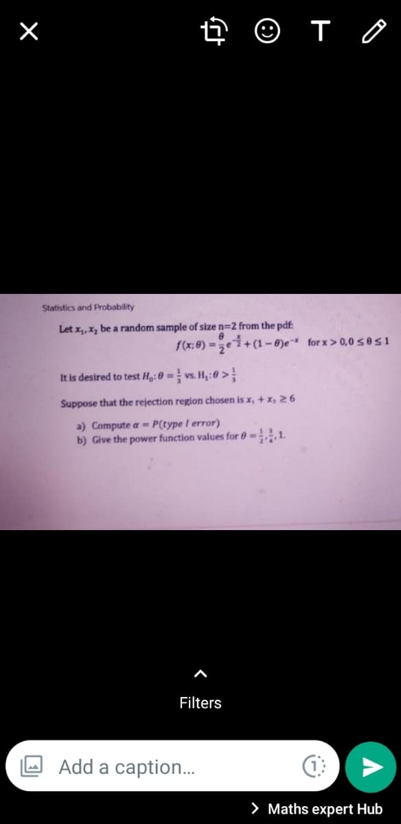 Statistics and Probability
Let x,,x, be a random sample of size n=2 from the pdf:
f(x; 8) =ei+ (1 – ®)e for x > 0,0sos1
It is desired to test H:0 = vs. H,:0 >
Suppose that the rejection region chosen is x, + x, 26
a) Compute a = P(type I error)
b) Give the power function values for 0-,1.
Filters
Add a caption..
> Maths expert Hub
