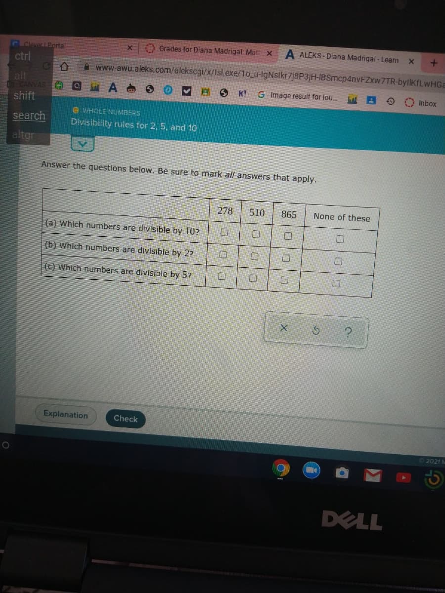 CEClever LPortal
Grades for Diana Madrigal: Mat:X
A ALEKS - Diana Madrigal - Learn
ctrl
www-awu.aleks.com/alekscgi/x/Isl.exe/10_u-IgNslkr7j8P3jH-IBSmcp4nvFZxw7TR-byllKfLwHGa
alt
O CANVAS
shift
K!
G Image result for lou..
Inbox
search
e WHOLE NUMBERS
Divisibility rules for 2, 5, and 10
altgr
Answer the questions below. Be sure to mark all answers that apply.
278
510
865
None of these
|(a) Which numbers are divisible by 10?
(b) Which numbers are divisible by 2?
(C) Which numbers are divisible by 5?
Explanation
Check
2021 M
DELL
口|0
ロ|0|口
