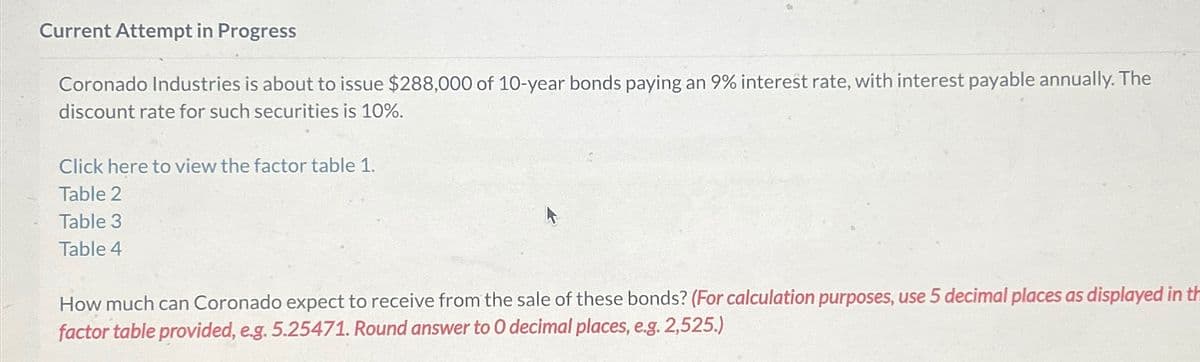 Current Attempt in Progress
Coronado Industries is about to issue $288,000 of 10-year bonds paying an 9% interest rate, with interest payable annually. The
discount rate for such securities is 10%.
Click here to view the factor table 1.
Table 2
Table 3
Table 4
How much can Coronado expect to receive from the sale of these bonds? (For calculation purposes, use 5 decimal places as displayed in th
factor table provided, e.g. 5.25471. Round answer to O decimal places, e.g. 2,525.)