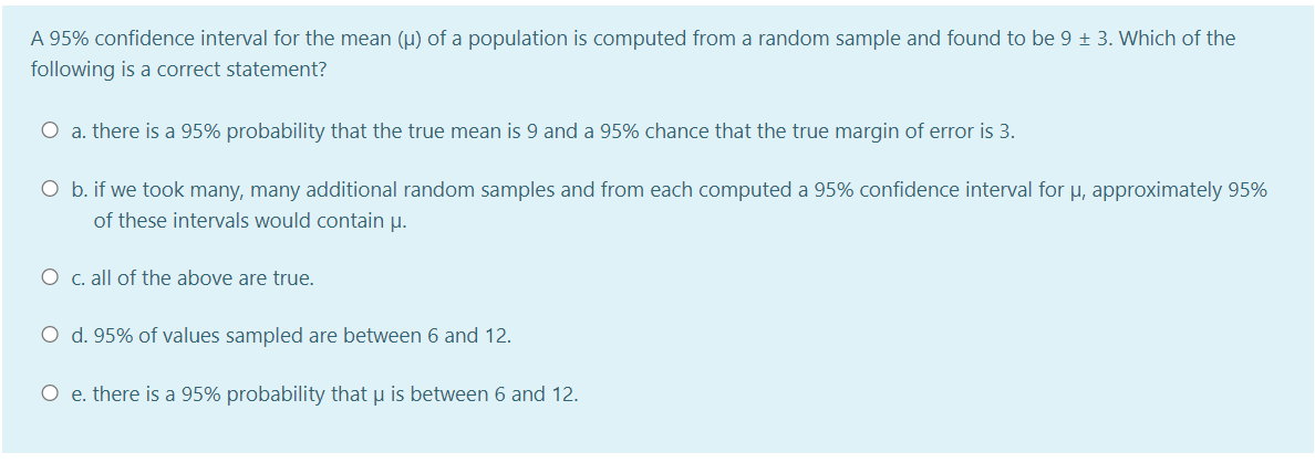 A 95% confidence interval for the mean (u) of a population is computed from a random sample and found to be 9 + 3. Which of the
following is a correct statement?
O a. there is a 95% probability that the true mean is 9 and a 95% chance that the true margin of error is 3.
O b. if we took many, many additional random samples and from each computed a 95% confidence interval for u, approximately 95%
of these intervals would contain u.
O c. all of the above are true.
O d. 95% of values sampled are between 6 and 12.
O e. there is a 95% probability that u is between 6 and 12.
