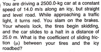 You are driving a 2500.0-kg car at a constant
speed of 14.0 m/s along an icy, but straight
and level road. While approaching a traffic
light, it turns red. You slam on the brakes.
Your wheels lock, the tires begin skidding,
and the car slides to a halt in a distance of
25.0 m. What is the coefficient of sliding fric-
tion (u) between your tires and the icy
roadbed?
