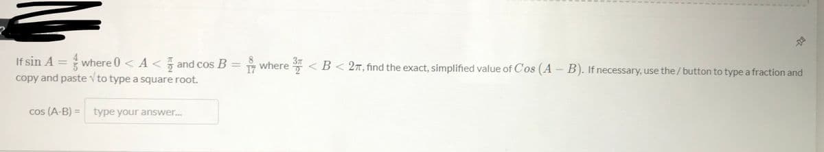 37
If sin A = where 0 < A < and cos B = where <B< 2T, find the exact, simplified value of Cos (A- B). If necessary, use the/button to type a fraction and
|3D
17
copy and paste v to type a square root.
cos (A-B) = type your answer...
