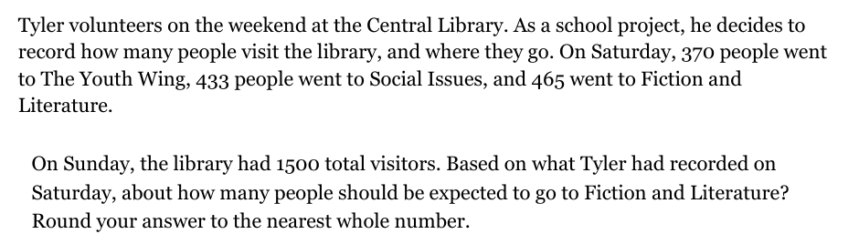 Tyler volunteers on the weekend at the Central Library. As a school project, he decides to
record how many people visit the library, and where they go. On Saturday, 370 people went
to The Youth Wing, 433 people went to Social Issues, and 465 went to Fiction and
Literature.
On Sunday, the library had 1500 total visitors. Based on what Tyler had recorded on
Saturday, about how many people should be expected to go to Fiction and Literature?
Round your answer to the nearest whole number.