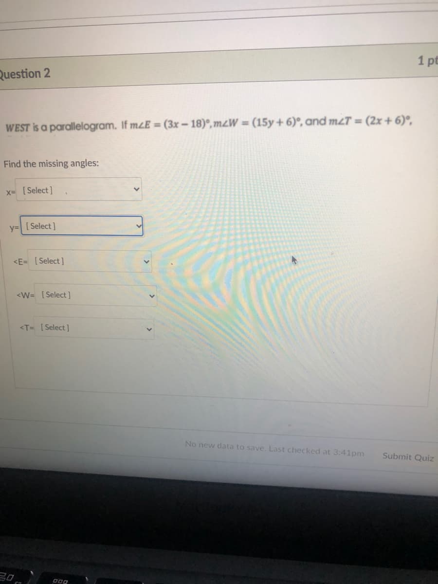 1 pt
Question 2
%3D
WEST is a parallelogram. If mzE = (3x-18)°, mzW = (15y+ 6)°, and mzT = (2x+ 6)°,
Find the missing angles:
x= [Select]
y= [ Select]
<E= [Select]
<W= [Select ]
<T= [Select]
No new data to save. Last checked at 3:41pm
Submit Quiz
20
