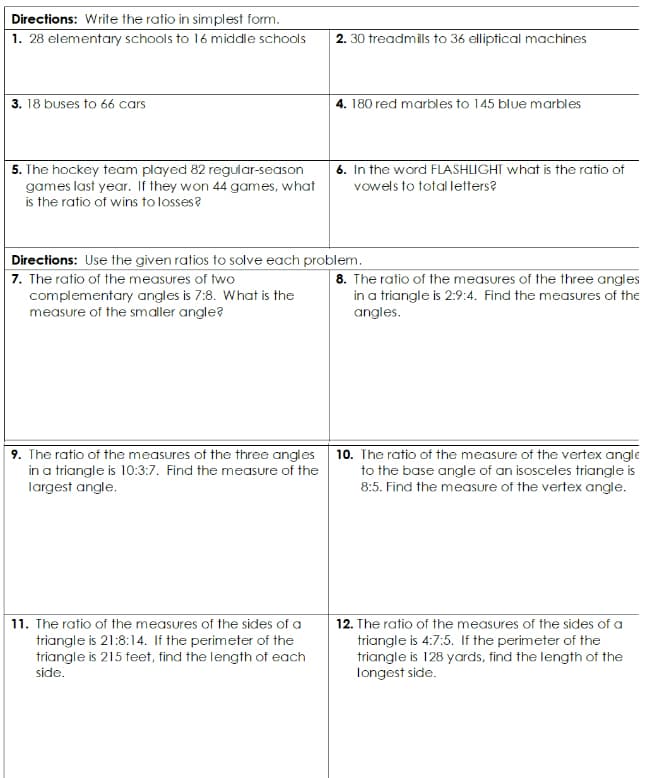 Directions: Write the ratio in simplest form.
1. 28 elementary schools to 16 middle schools
2. 30 treadmils to 36 elliptical machines
3. 18 buses tO 66 cars
4. 180 red marbles to 145 blue marbles
6. In the word FLASHLIGHT what is the ratio of
5. The hockey team played 82 regular-season
games last year. If they won 44 games, what
is the ratio of wins to losses?
vowels to total letters?
Directions: Use the given ratios to solve each problem.
7. The ratio of the measures of two
complementary angles is 7:8. What is the
measure of the smaller angle?
8. The ratio of the measures of the three angles
in a triangle is 2:9:4. Find the measures of the
angles.
9. The ratio of the measures of the three angles 10. The ratio of the measure of the vertex angle
in a triangle is 10:3:7. Find the measure of the
largest angle.
to the base angle of an isosceles triangle is
8:5. Find the measure of the vertex angle.
11. The ratio of the measures of the sides of a
triangle is 21:8:14. If the perimeter of the
triangle is 215 feet, find the length of each
12. The ratio of the measures of the sides of a
triangle is 4:7:5. If the perimeter of the
triangle is 128 yards, find the length of the
side.
longest side.
