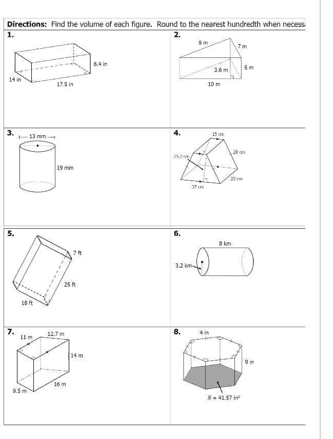 Directions: Find the volume of each figure. Round to the nearest hundredth when necess
1.
2.
9m
7 m
6.4 in
5 m
3.6 m
14 in
17.5 in
10 m
3.
E13 mm -
4.
15 cm
28 cm
25.7 cm
19 mm
20 cm
37 cm
5.
6.
8 km
7 ft
3.2 km-
25 ft
18 ft
7.
11 m
12.7 m
8.
4 in
14 m
9 in
16 m
9.5 m
B = 41.57 in?
