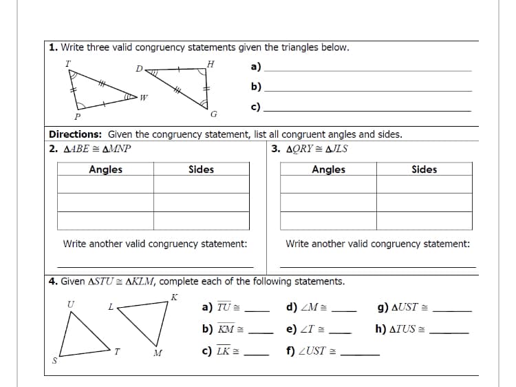 1. Write three valid congruency statements given the triangles below.
a).
b)
W
c)
Directions: Given the congruency statement, list all congruent angles and sides.
2. Δ4ΒΕ - ΔΜΡ
3. ΔORY ΔLS
Angles
Sides
Angles
Sides
Write another valid congruency statement:
Write another valid congruency statement:
4. Given ASTU = AKLM, complete each of the following statements.
K
U
а) TU
d) ZM =
g) AUST =
b) KM =
e) ZT =
h) ATUS =
|
c) LK =
f) ZUST =
