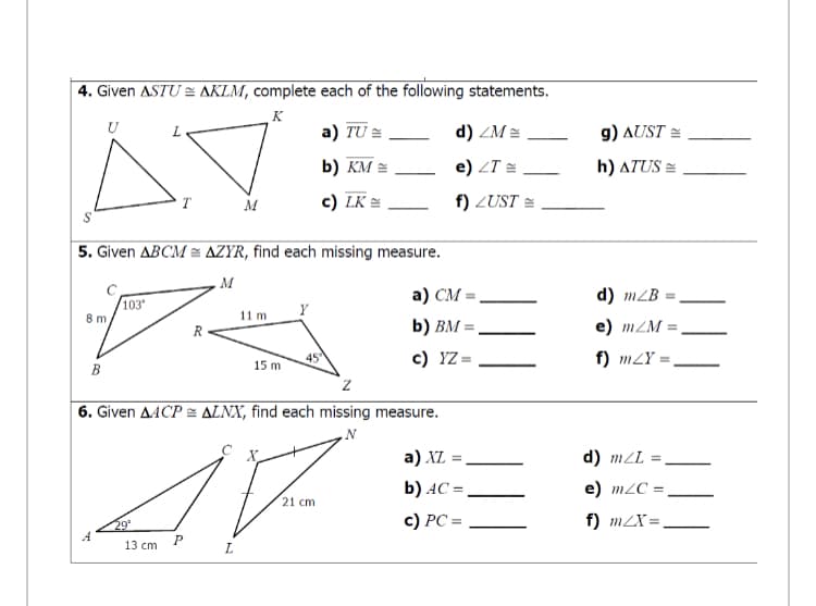 4. Given ASTU AKLM, complete each of the following statements.
K
U
a) TU =
d) ZM =
g) AUST =
b) KM =
e) ZT =
h) ATUS =
T
M
c) LK =
f) ZUST =
5. Given ABCM= AZYR, find each missing measure.
M
а) СМ -
d) mZB
103'
Y
8 m
11 m
R
b) BM =.
e) mZM =
c) YZ =
f) m2Y =
15 m
B
6. Given AACP = ALNX, find each missing measure.
N
a) XL =
X
d) mZL =
b) AC =
e) m2C =,
21 cm
c) PC =
f) m2X =
29°
A
13 cm
L.
