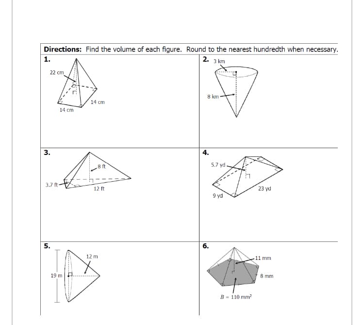 Directions: Find the volume of each figure. Round to the nearest hundredth when necessary.
1.
2.
3 km
22 cm
8 km
14 cm
14 cm
3.
4.
8 ft
5.7 yd.
3.7 ft
12 ft
23 yd
9 yd
5.
6.
12 m
11 mm
19 m
8 mm
B - 110 mm?
