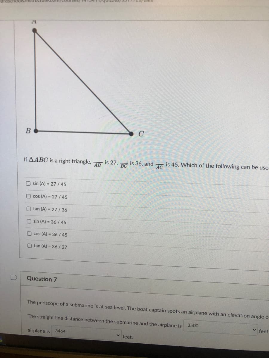 B
If AABC is a right triangle,
AB
is 27,
BC
is 36, and
AC
is 45. Which of the following can be use
O sin (A) = 27 / 45
O cos (A) = 27/ 45
O tan (A) = 27/36
O sin (A) = 36 / 45
O cos (A) = 36/ 45
O tan (A) = 36/27
Question 7
The periscope of a submarine is at sea level. The boat captain spots an airplane with an elevation angle o
The straight line distance between the submarine and the airplane is
3500
feet.
airplane is
3464
v feet.
