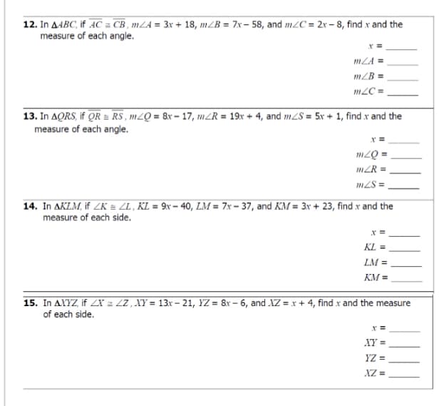 12. In AABC, if AC = CB , mLA = 3x + 18, m/B = 7x – 58, and m2C = 2x – 8, find x and the
measure of each angle.
mLA =
mZB =,
m2C =
13. In AQRS, if OR = RS , m2Q = 8x – 17, m2R = 19x + 4, and m2S = 5x + 1, find x and the
measure of each angle.
m2Q =
mZR =
m2S =
14. In AKLM, if ZK = ZL, KL = 9x – 40, LM = 7x – 37, and KM = 3x + 23, find x and the
measure of each side.
x =
KL =
LM =
KM =
15. In AXYZ, if ZX = ZZ , XY = 13r - 21, YZ = 8r – 6, and XZ = x + 4, find .x and the measure
of each side.
XY =
YZ =
XZ =
