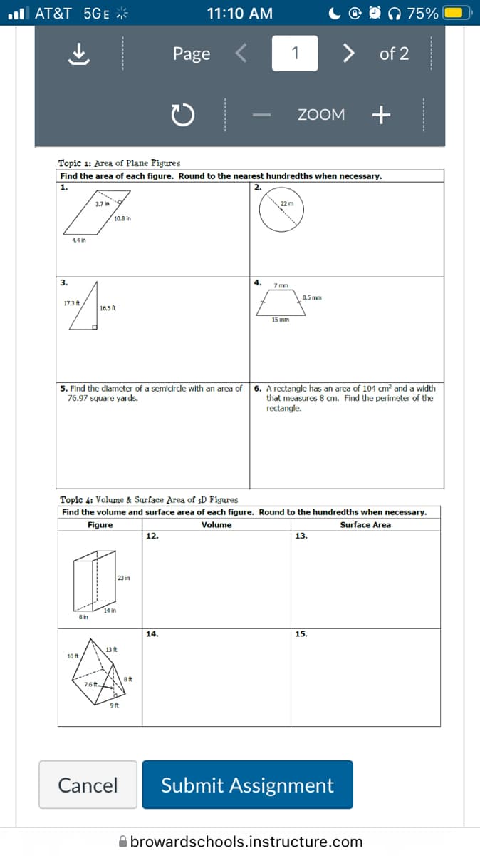 ul AT&T 5GE *
11:10 AM
O n 75%
Page
1
> of 2
ZOOM
+
Topic 1: Area of Plane Figtres
Find the area of each figure. Round to the nearest hundredths when necessary.
1.
2.
3.7 in
22 m
10.8 in
3.
4.
7 mm
8.5 mm
17.3 ft
16.5 ft
15 mm
6. A rectangle has an area of 104 cm? and a width
that measures 8 cm. Find the perimeter of the
rectangle.
5. Find the diameter of a semicircle with an area of
76.97 square yards.
Topic 4: Volume & Surface Area of 3D Figures
Find the volume and surface area of each figure. Round to the hundredths when necessary.
Figure
Volume
Surface Area
12.
13.
23 in
14 in
8 in
14.
15.
13 ft
7.6 t.
9ft
Cancel
Submit Assignment
A browardschools.instructure.com
