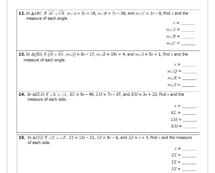 12. In AABC, if AC = CB , mLA = 3x + 18, mZB = 7x– 58, and m2C = 2r- 8, find x and the
measure of each angle.
mLA =
m/B =
m2C =
13. In AQRS, if QR = RS, m2Q = 8r- 17, mZR = 19x + 4, and m2S = 5x + 1, find x and the
measure of each angle.
mZQ =
mZR =
m2S =
14. In AKLM, if ZK = ZL , KL = 9x – 40, LM = 7x – 37, and KM = 3x + 23, find x and the
measure of each side.
KL =
LM =
KM =
15. In AXYZ, if ZX = ZZ , XY = 13r - 21, YZ = 8r- 6, and XZ = x + 4, find x and the measure
of each side.
x =
XY =
YZ =
XZ =
