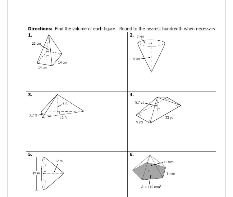 Directions: Find the volume of each figure. Round to the nearest hundredth when necessary.
2. 3 km
22 cm
8 km
14 cm
14 cm
3.
4.
8 ft
5.7 yd
3.7 ft-
12 ft
23 yd
9 yd
5.
6.
12 m
11 mm
19 m
8 mm
B - 110 mm?
1.
