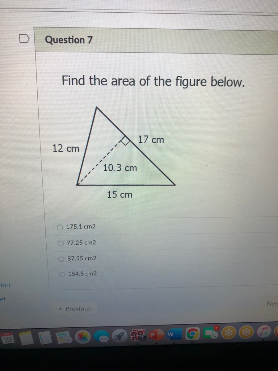 Question 7
Find the area of the figure below.
17 cm
12 cm
10.3 cm
15 cm
O 175.1 cm2
77.25 cm2
O 87.55 cm2
154.5 cm2
ion
et
Nex
« Previous
APR
19
