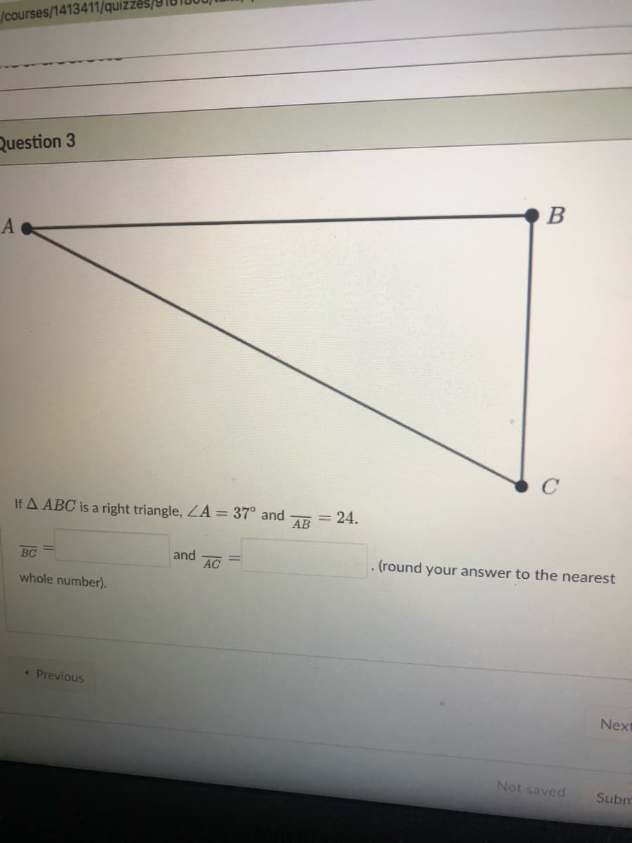 /courses/1413411/quizzes
Question 3
If A ABC is a right triangle, LA = 37° and
AB
= 24.
BC
and
AC
. (round your answer to the nearest
whole number).
« Previous
Next
Not saved
Subm
