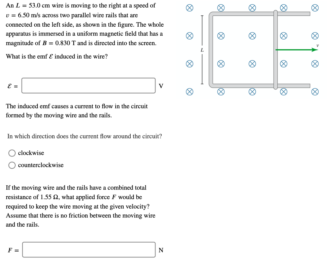 An L = 53.0 cm wire is moving to the right at a speed of
v = 6.50 m/s across two parallel wire rails that are
connected on the left side, as shown in the figure. The whole
apparatus is immersed in a uniform magnetic field that has a
magnitude of B = 0.830 T and is directed into the screen.
What is the emf E induced in the wire?
The induced emf causes a current to flow in the circuit
formed by the moving wire and the rails.
In which direction does the current flow around the circuit?
clockwise
counterclockwise
If the moving wire and the rails have a combined total
resistance of 1.55 Q, what applied force F would be
required to keep the wire moving at the given velocity?
Assume that there is no friction between the moving wire
and the rails.
