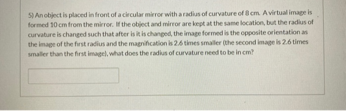 5) An object is placed in front of a circular mirror with a radius of curvature of 8 cm. A virtual image is
formed 10 cm from the mirror. If the object and mirror are kept at the same location, but the radius of
curvature is changed such that after is it is changed, the image formed is the opposite orientation as
the image of the first radius and the magnification is 2.6 times smaller (the second image is 2.6 times
smaller than the first image), what does the radius of curvature need to be in cm?
