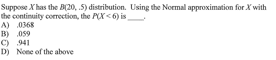 Suppose X has the B(20, .5) distribution. Using the Normal approximation for X with
the continuity correction, the P(X< 6) is
A) .0368
B) .059
C) .941
D) None of the above
