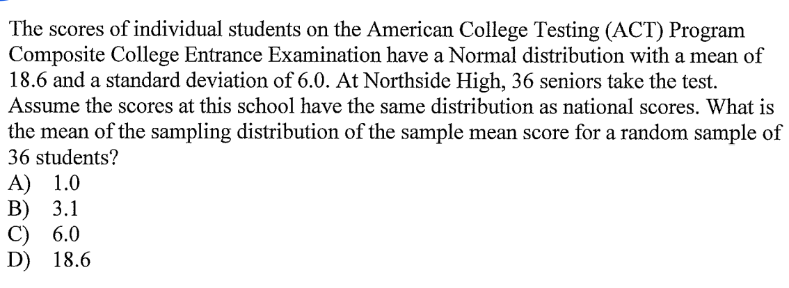 The scores of individual students on the American College Testing (ACT) Program
Composite College Entrance Examination have a Normal distribution with a mean of
18.6 and a standard deviation of 6.0. At Northside High, 36 seniors take the test.
Assume the scores at this school have the same distribution as national scores. What is
the mean of the sampling distribution of the sample mean score for a random sample of
36 students?
A) 1.0
В) 3.1
С) 6.0
D) 18.6
