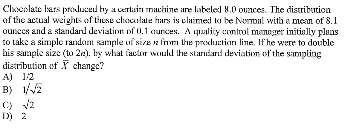 Chocolate bars produced by a certain machine are labeled 8.0 ounces. The distribution
of the actual weights of these chocolate bars is claimed to be Normal with a mean of 8.1
ounces and a standard deviation of 0.1 ounces. A quality control manager initially plans
to take a simple random sample of size n from the production line. If he were to double
his sample size (to 2n), by what factor would the standard deviation of the sampling
distribution of X change?
А) 1/2
B) 1//2
C) V2
D) 2
