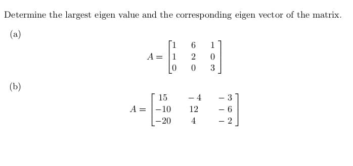 Determine the largest eigen value and the corresponding eigen vector of the matrix.
(a)
(b)
A =
1
A = 1
15
-10
-20
6
2
0
- 4
12
4
1
0
3
- 3
- 6
- 2