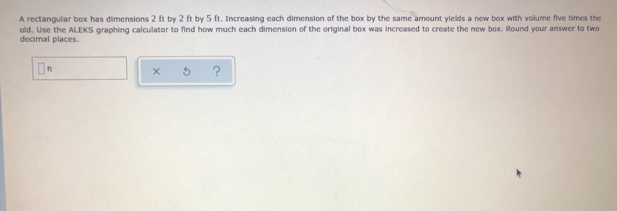 A rectangular box has dimensions 2 ft by 2 ft by 5 ft. Increasing each dimension of the box by the same amount ylelds a new box with volume flve times the
old. Use the ALEKS graphing calculator to find how much each dimenslon of the original box was Increased to create the new box. Round your answer to two
decimal places.
