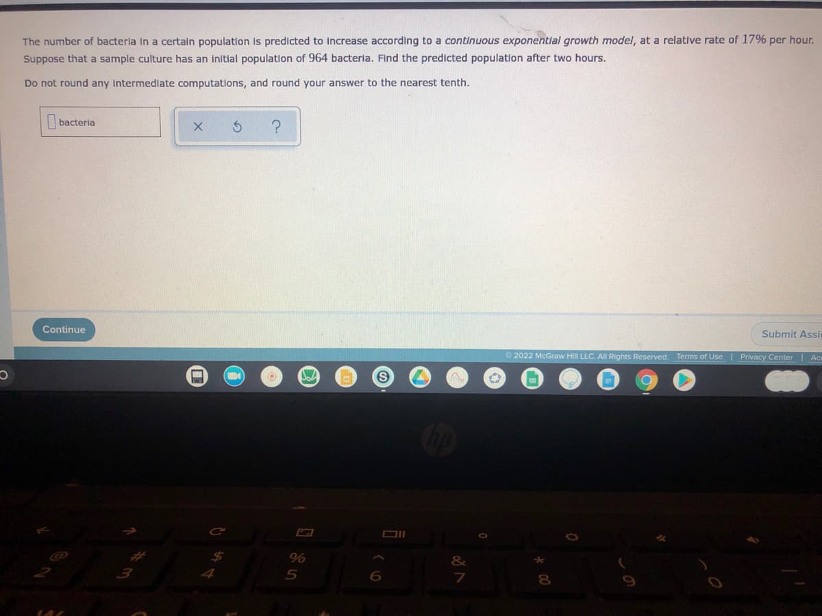 The number of bacterla in a certain population is predicted to increase according to a continuous exponential growth model, at a relative rate of 17% per hour.
Suppose that a sample culture has an initial population of 964 bacteria. Find the predicted population after two hours.
Do not round any intermediate computations, and round your answer to the nearest tenth.
bacteria
Continue
Submit Assic
2022 McGraw Hill LLC. AlI Rights Reserved. Terms of Use | Privacy Center| Ace
&
5
7
