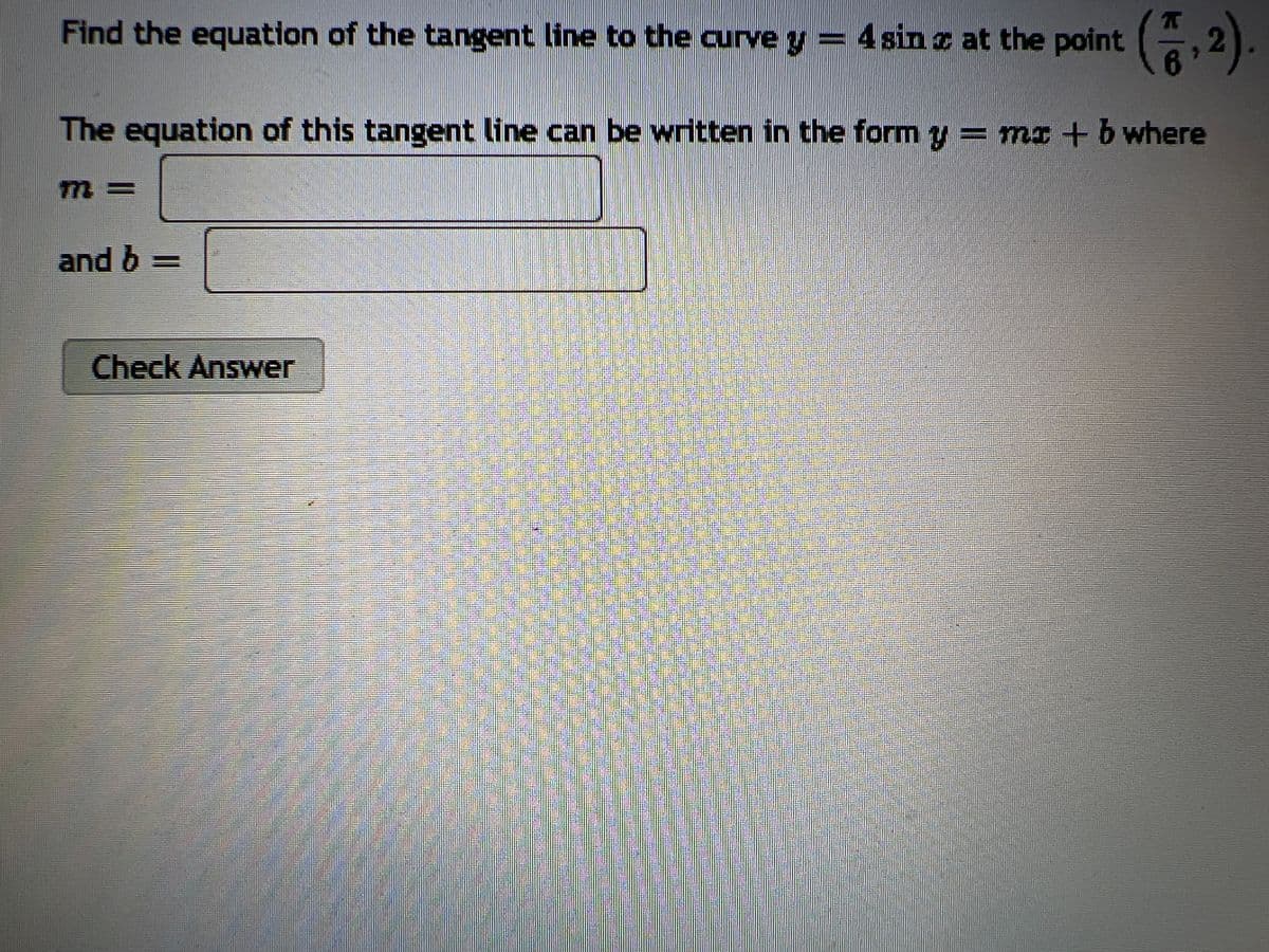 Find the equation of the tangent line to the curve y = 4 sin z at the point (2).
The equation of this tangent line can be written in the form y = mx + b where
and b =
Check Answer