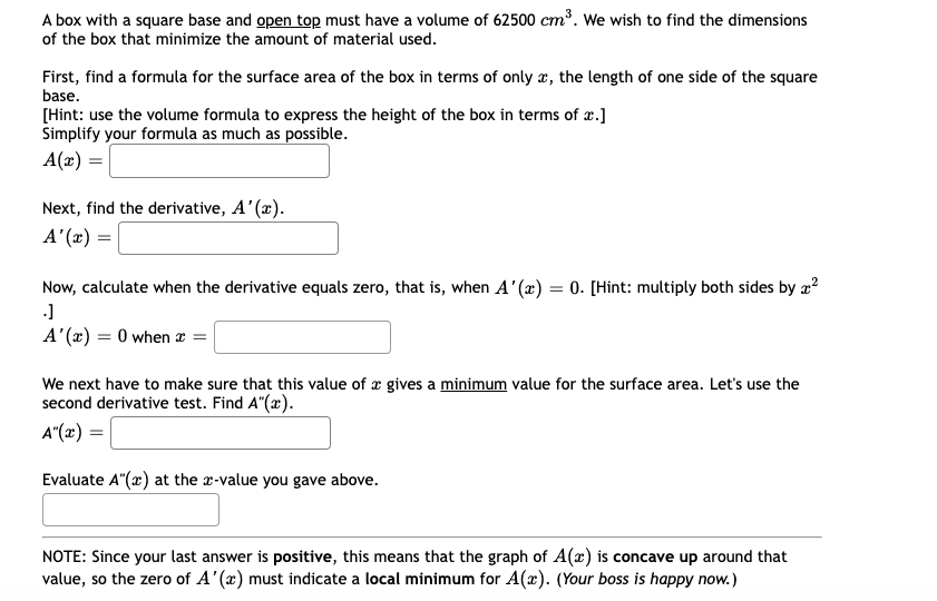 A box with a square base and open top must have a volume of 62500 cm³. We wish to find the dimensions
of the box that minimize the amount of material used.
First, find a formula for the surface area of the box in terms of only x, the length of one side of the square
base.
[Hint: use the volume formula to express the height of the box in terms of x.]
Simplify your formula as much as possible.
A(x) =
Next, find the derivative, A'(x).
A'(x)
=
Now, calculate when the derivative equals zero, that is, when A'(x) = 0. [Hint: multiply both sides by ²
.]
A'(x) = 0 when x =
We next have to make sure that this value of a gives a minimum value for the surface area. Let's use the
second derivative test. Find A"(x).
A"(x) =
Evaluate A"(x) at the x-value you gave above.
NOTE: Since your last answer is positive, this means that the graph of A(x) is concave up around that
value, so the zero of A'(x) must indicate a local minimum for A(x). (Your boss is happy now.)