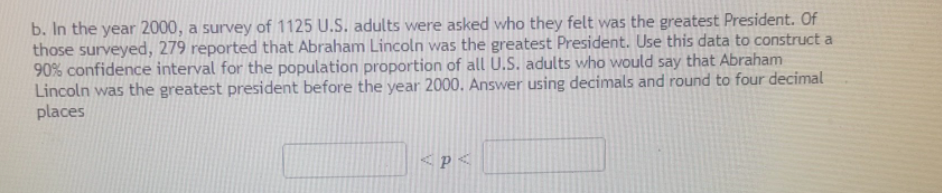 b. In the year 2000, a survey of 1125 U.S. adults were asked who they felt was the greatest President. Of
those surveyed, 279 reported that Abraham Lincoln was the greatest President. Use this data to construct a
90% confidence interval for the population proportion of all U.S. adults who would say that Abraham
Lincoln was the greatest president before the year 2000. Answer using decimals and round to four decimal
places
<p<
