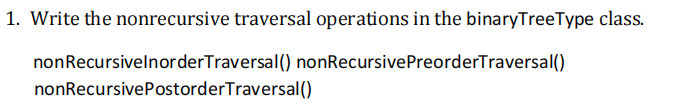 1. Write the nonrecursive traversal operations in the binaryTreeType class.
nonRecursivelnorderTraversal() nonRecursivePreorderTraversal()
nonRecursivePostorderTraversal()
