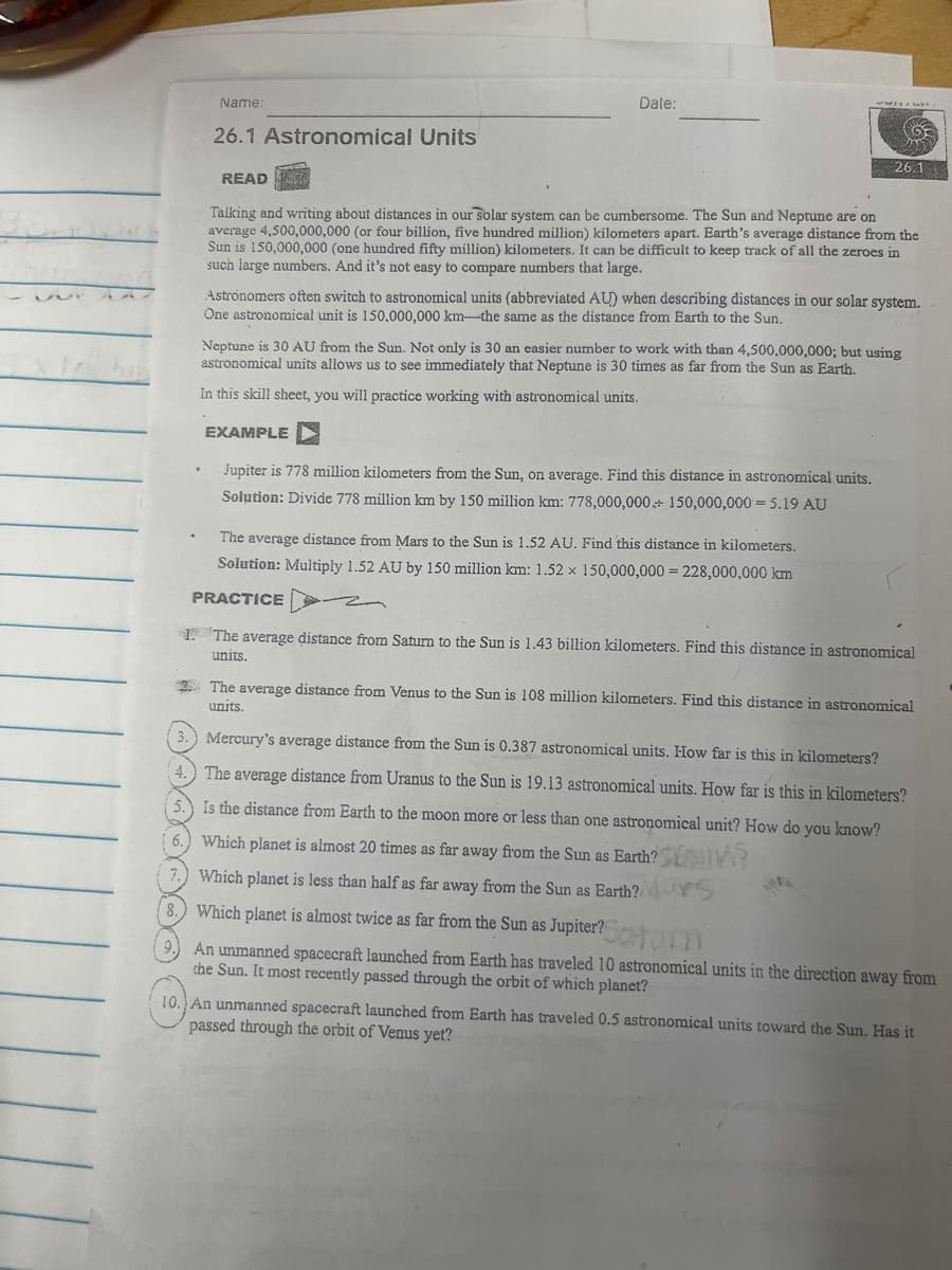 Name:
Date:
26.1 Astronomical Units
26.1
READ
Talking and writing about distances in our solar system can be cumbersome. The Sun and Neptune are on
average 4,500,000,000 (or four billion, five hundred million) kilometers apart. Earth's average distance from the
Sun is 150,000,000 (one hundred fifty million) kilometers. It can be difficult to keep track of all the zeroes in
such large numbers. And it's not easy to compare numbers that large.
Astronomers often switch to astronomical units (abbreviated AU) when describing distances in our solar system.
One astronomical unit is 150,000,000 km-the same as the distance from Earth to the Sun,
Neptune is 30 AU from the Sun. Not only is 30 an easier number to work with than 4,500,000,000; but using
astronomical units allows us to see immediately that Neptune is 30 times as far from the Sun as Earth.
In this skill sheet, you will practice working with astronomical units.
EXAMPLE D
Jupiter is 778 million kilometers from the Sun, on average. Find this distance in astronomical units.
Solution: Divide 778 million km by 150 million km: 778,000,000+ 150,000,000 = 5.19 AU
The average distance from Mars to the Sun is 1.52 AU. Find this distance in kilometers.
Solution: Multiply 1.52 AU by 150 million km: 1.52 x 150,000,000 = 228,000,000 km
PRACTICE
1. The average distance from Saturn to the Sun is 1.43 billion kilometers. Find this distance in astronomical
units.
2 The average distance from Venus to the Sun is 108 million kilometers. Find this distance in astronomical
units.
3.) Mercury's average distance from the Sun is 0.387 astronomical units. How far is this in kilometers?
4.) The average distance from Uranus to the Sun is 19.13 astronomical units. How far is this in kilometers?
5. Is the distance from Earth to the moon more or less than one astronomical unit? How do you know?
6.
Which planet is almost 20 times as far away from the Sun as Earth?
Which planet is less than half as far away from the Sun as Earth?
Which planet is almost twice as far from the Sun as Jupiter?
Coturm
An unmanned spacecraft launched from Earth has traveled 10 astronomical units in the direction away from
the Sun. It most recently passed through the orbit of which planet?
10. An unmanned spacecraft launched from Earth has traveled 0.5 astronomical units toward the Sun. Has it
passed through the orbit of Venus yet?
