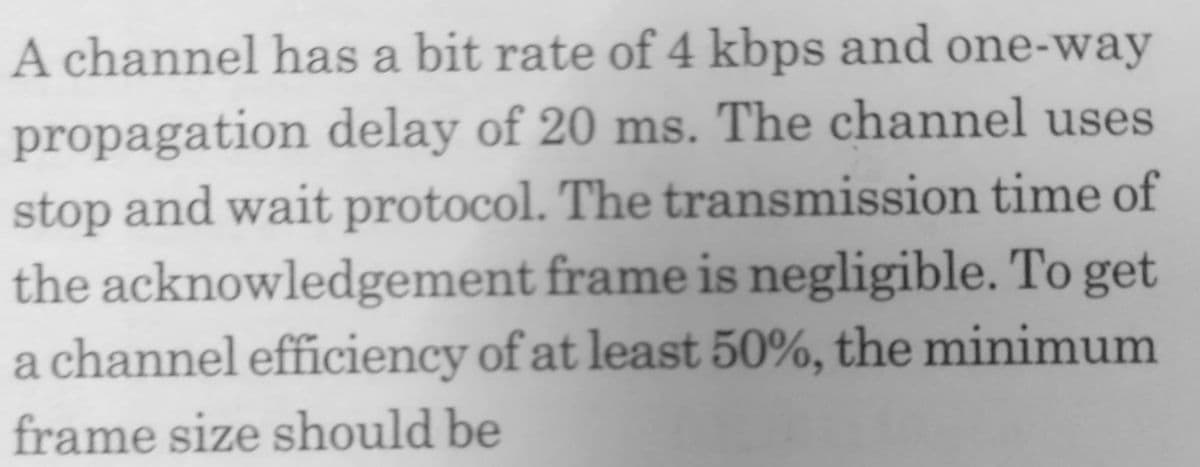 A channel has a bit rate of 4 kbps and one-way
propagation delay of 20 ms. The channel uses
stop and wait protocol. The transmission time of
the acknowledgement frame is negligible. To get
a channel efficiency of at least 50%, the minimum
frame size should be
