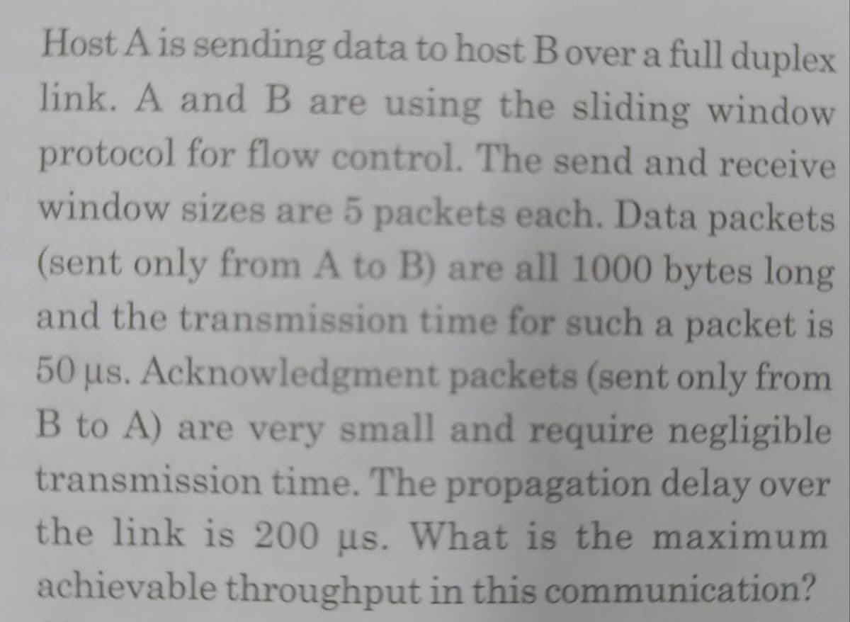 Host A is sending data to host Bover a full duplex
link. A and B are using the sliding window
protocol for flow control. The send and receive
window sizes are 5 packets each. Data packets
(sent only from A to B) are all 1000 bytes long
and the transmission time for such a packet is
50 µs. Acknowledgment packets (sent only from
B to A) are very small and require negligible
transmission time. The propagation delay over
the link is 200 µs. What is the maximum
achievable throughput in this communication?
