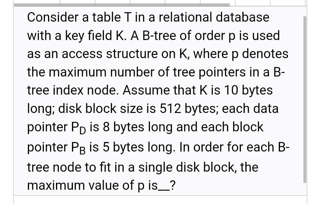 Consider a table T in a relational database
with a key field K. A B-tree of order p is used
as an access structure on K, wherep denotes
the maximum number of tree pointers in a B-
tree index node. Assume that K is 10 bytes
long; disk block size is 512 bytes; each data
pointer PD is 8 bytes long and each block
pointer Pg is 5 bytes long. In order for each B-
tree node to fit in a single disk block, the
maximum value of p is_?
