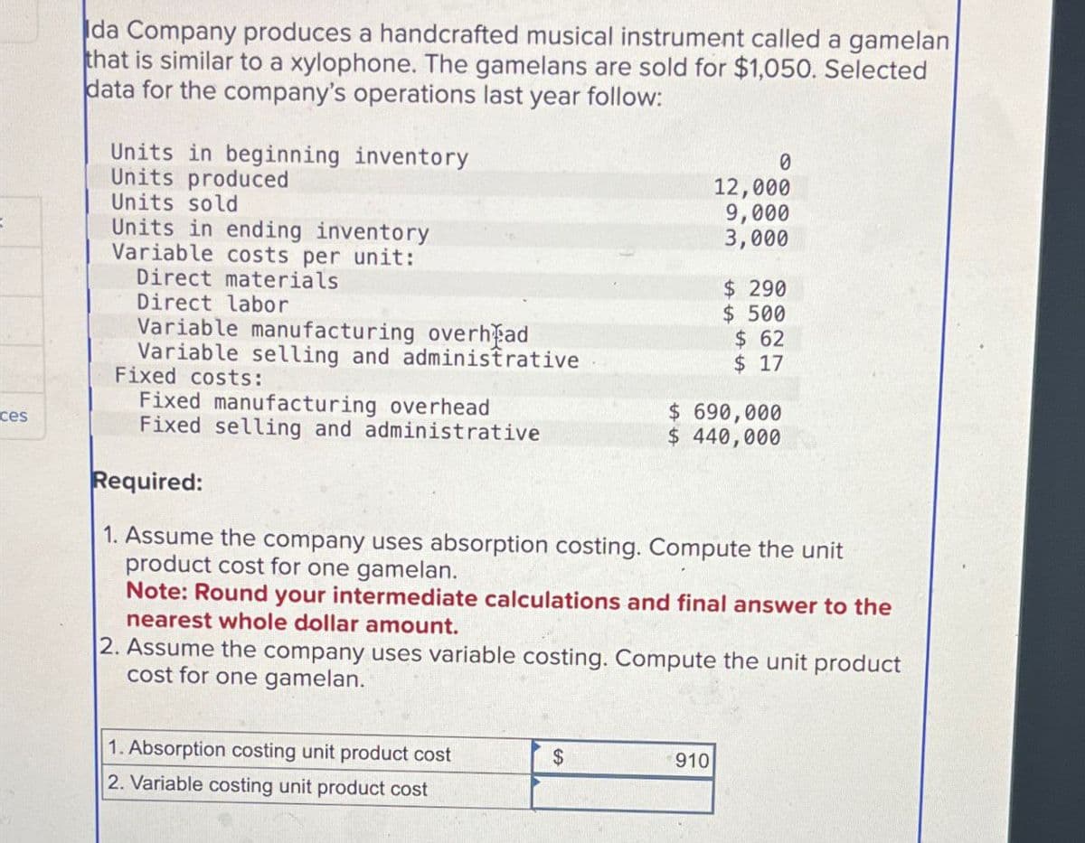 ces
Ida Company produces a handcrafted musical instrument called a gamelan
that is similar to a xylophone. The gamelans are sold for $1,050. Selected
data for the company's operations last year follow:
Units in beginning inventory
Units produced
Units sold
Units in ending inventory
Variable costs per unit:
Direct materials
Direct labor
Variable manufacturing overhead
Variable selling and administrative
Fixed costs:
Fixed manufacturing overhead
Fixed selling and administrative
Required:
0
12,000
9,000
3,000
$ 290
$ 500
$ 62
$ 17
$ 690,000
$ 440,000
1. Assume the company uses absorption costing. Compute the unit
product cost for one gamelan.
Note: Round your intermediate calculations and final answer to the
nearest whole dollar amount.
2. Assume the company uses variable costing. Compute the unit product
cost for one gamelan.
1. Absorption costing unit product cost
2. Variable costing unit product cost
$
910