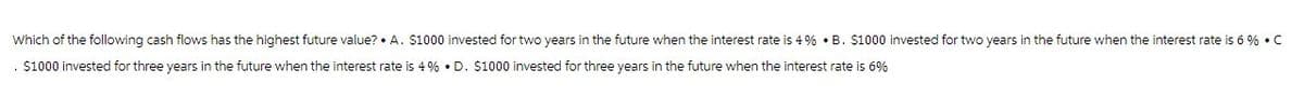 Which of the following cash flows has the highest future value? A. $1000 invested for two years in the future when the interest rate is 4% ⚫B. $1000 invested for two years in the future when the interest rate is 6% • C
. $1000 invested for three years in the future when the interest rate is 4% ⚫ D. $1000 invested for three years in the future when the interest rate is 6%